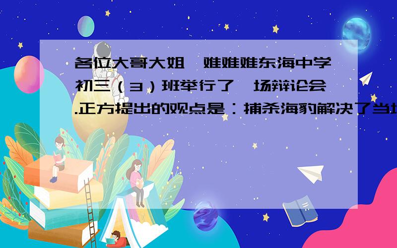 各位大哥大姐,难难难东海中学初三（3）班举行了一场辩论会.正方提出的观点是：捕杀海豹解决了当地居民的收入,有利于当地经济