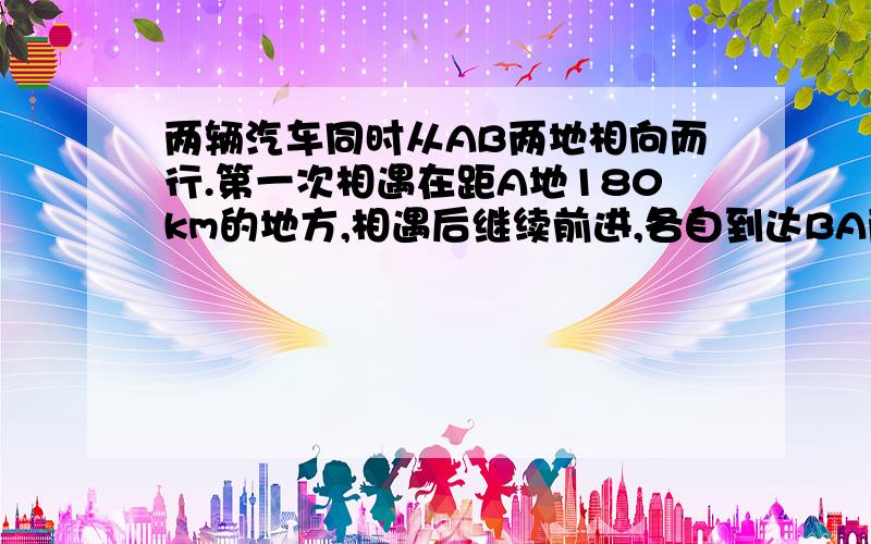 两辆汽车同时从AB两地相向而行.第一次相遇在距A地180km的地方,相遇后继续前进,各自到达BA两地沿原路返回,第二次在