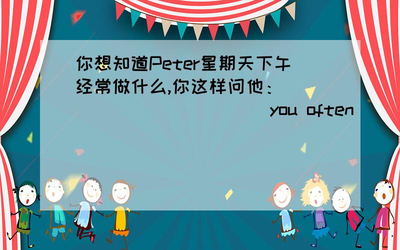 你想知道Peter星期天下午经常做什么,你这样问他：______ ______you often______on Sun