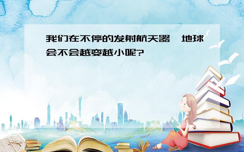 我们在不停的发射航天器,地球会不会越变越小呢?