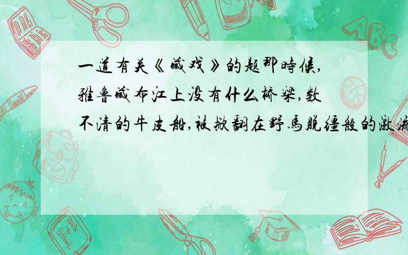 一道有关《藏戏》的题那时候,雅鲁藏布江上没有什么桥梁,数不清的牛皮船,被掀翻在野马脱缰般的激流中,许多试图过江的百姓,被