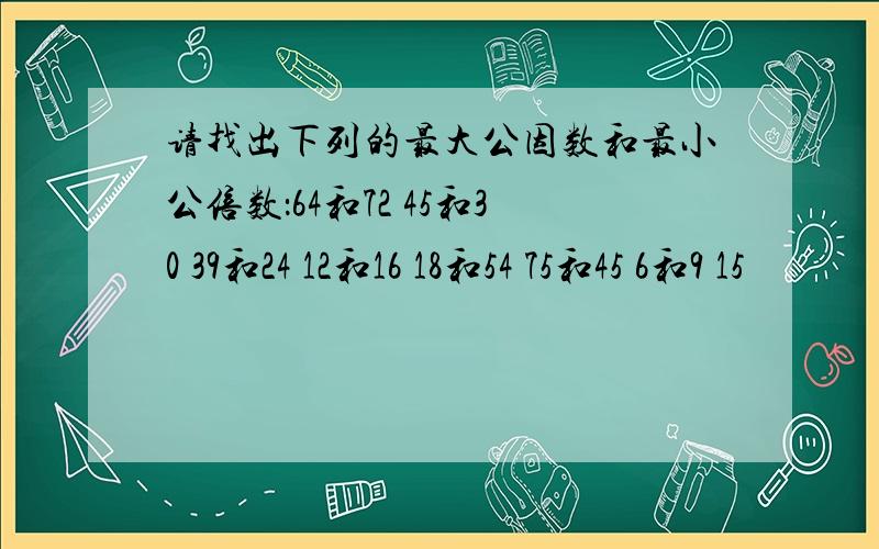 请找出下列的最大公因数和最小公倍数：64和72 45和30 39和24 12和16 18和54 75和45 6和9 15