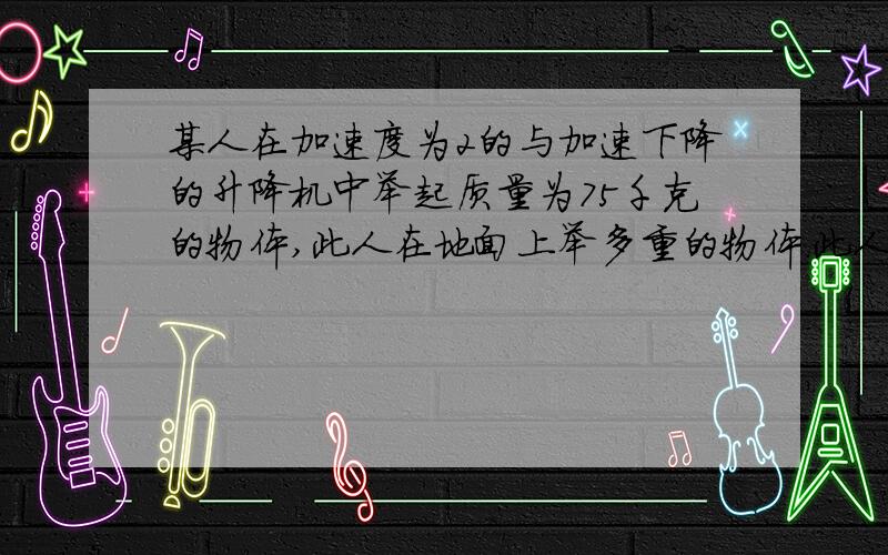 某人在加速度为2的与加速下降的升降机中举起质量为75千克的物体,此人在地面上举多重的物体.此人在匀加速上上升的升降机中举