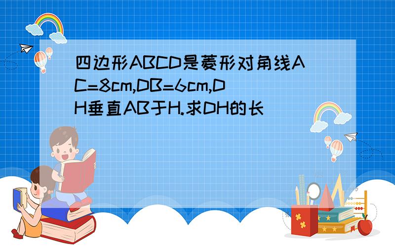 四边形ABCD是菱形对角线AC=8cm,DB=6cm,DH垂直AB于H.求DH的长