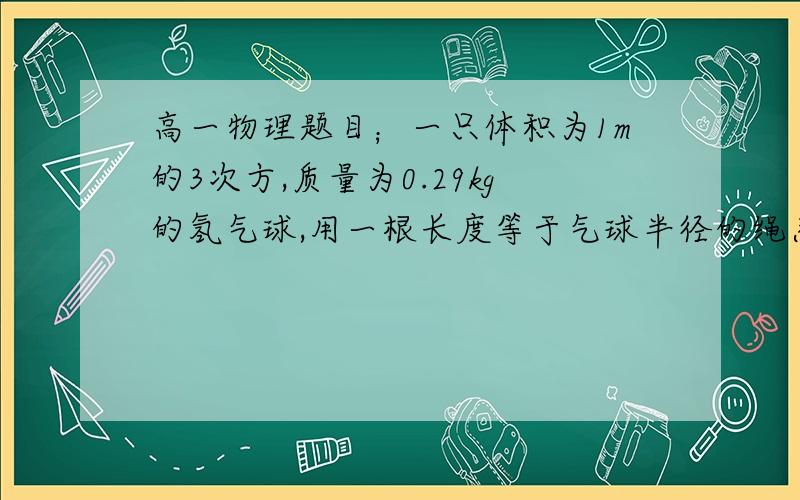 高一物理题目；一只体积为1m的3次方,质量为0.29kg的氢气球,用一根长度等于气球半径的绳系住,绳的另一端固