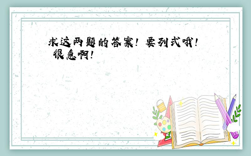 求这两题的答案! 要列式哦! 很急啊!