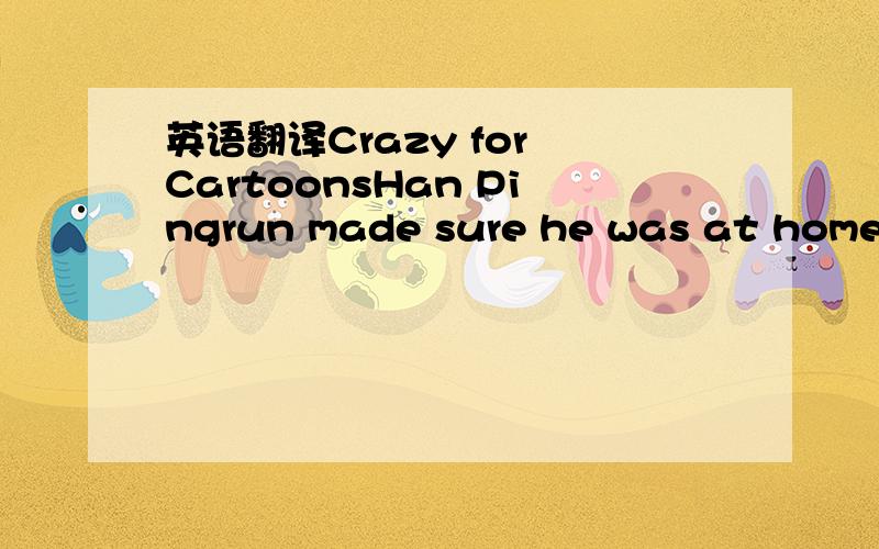 英语翻译Crazy for CartoonsHan Pingrun made sure he was at home e