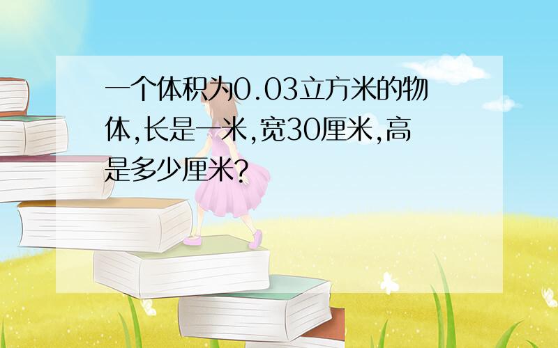 一个体积为0.03立方米的物体,长是一米,宽30厘米,高是多少厘米?