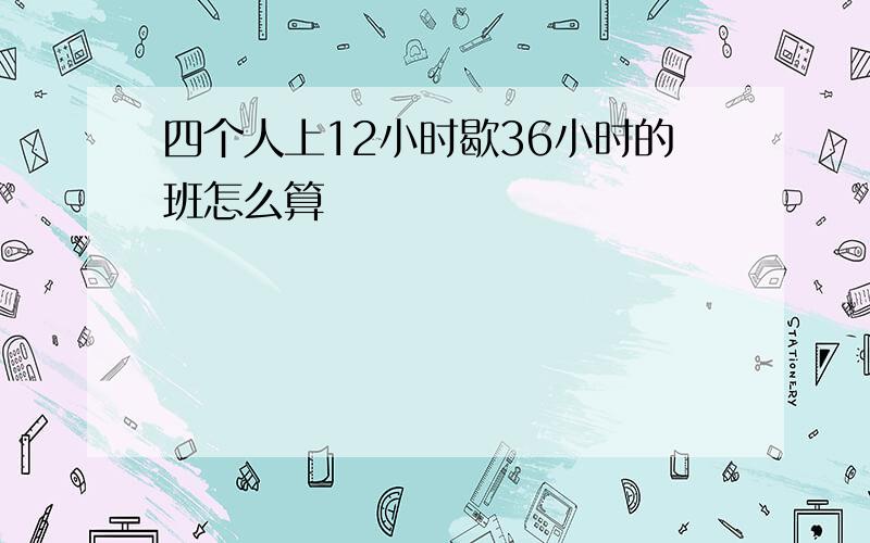 四个人上12小时歇36小时的班怎么算