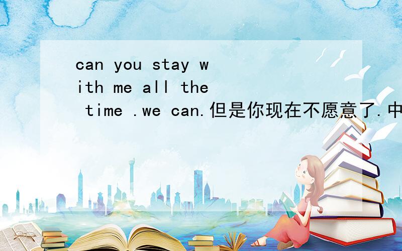 can you stay with me all the time .we can.但是你现在不愿意了.中文部分翻译成英