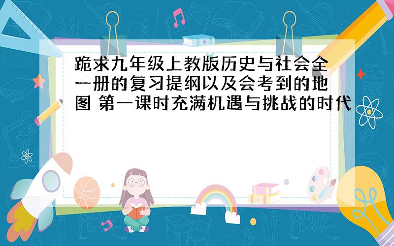 跪求九年级上教版历史与社会全一册的复习提纲以及会考到的地图 第一课时充满机遇与挑战的时代