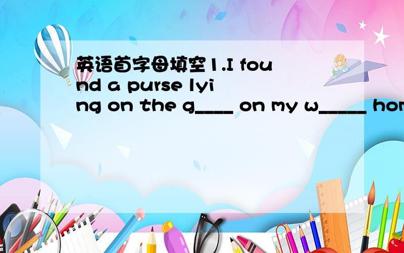 英语首字母填空1.I found a purse lying on the g____ on my w_____ hom