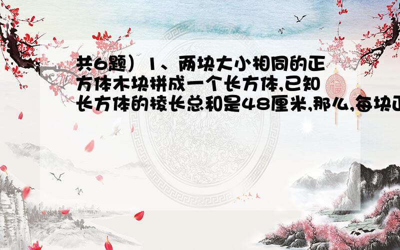 共6题）1、两块大小相同的正方体木块拼成一个长方体,已知长方体的棱长总和是48厘米,那么,每块正方体木块的体积是多少?2