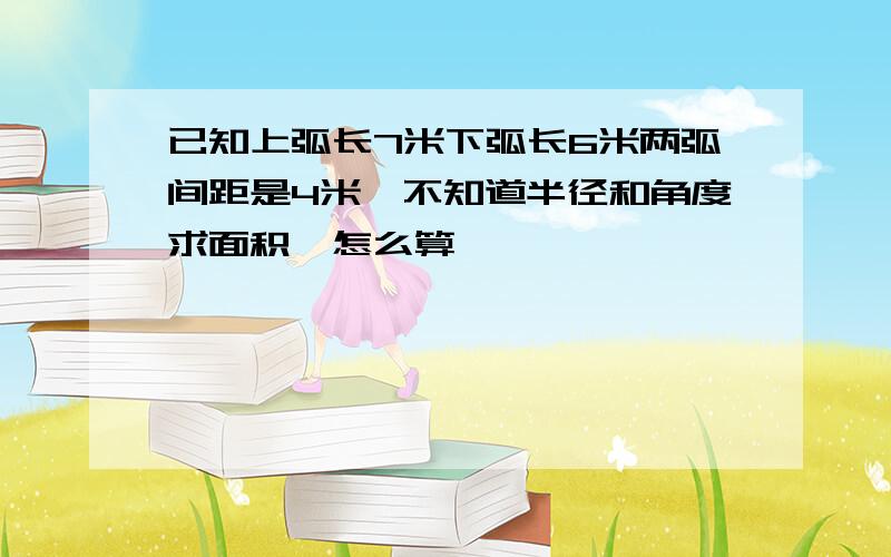 已知上弧长7米下弧长6米两弧间距是4米,不知道半径和角度求面积,怎么算