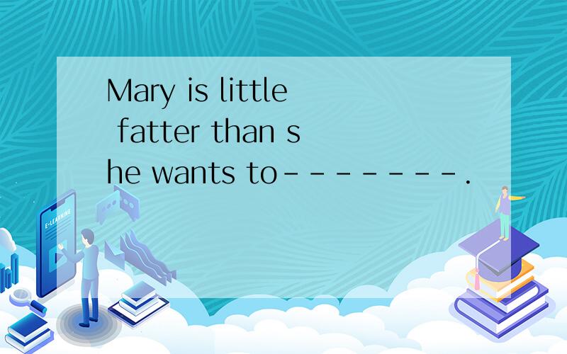 Mary is little fatter than she wants to-------.