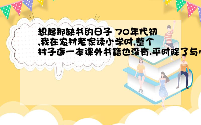 想起那缺书的日子 70年代初,我在农村老家读小学时,整个村子连一本课外书籍也没有.平时除了与小伙伴们追逐打闹外,很难享受