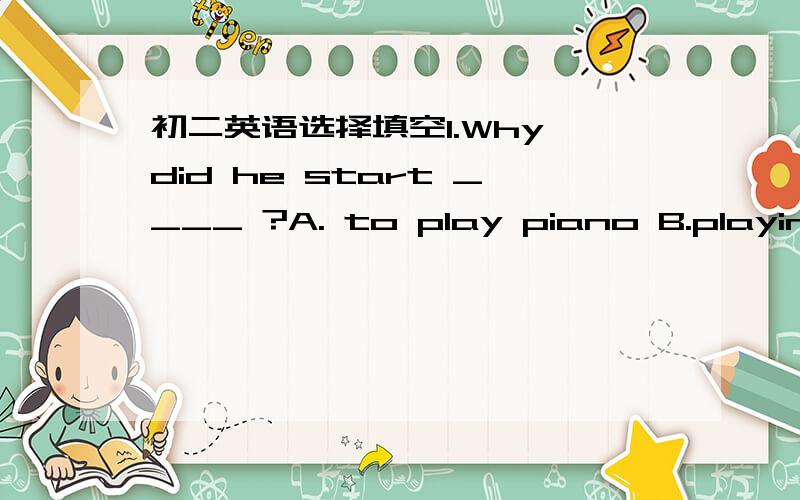 初二英语选择填空1.Why did he start ____ ?A. to play piano B.playing