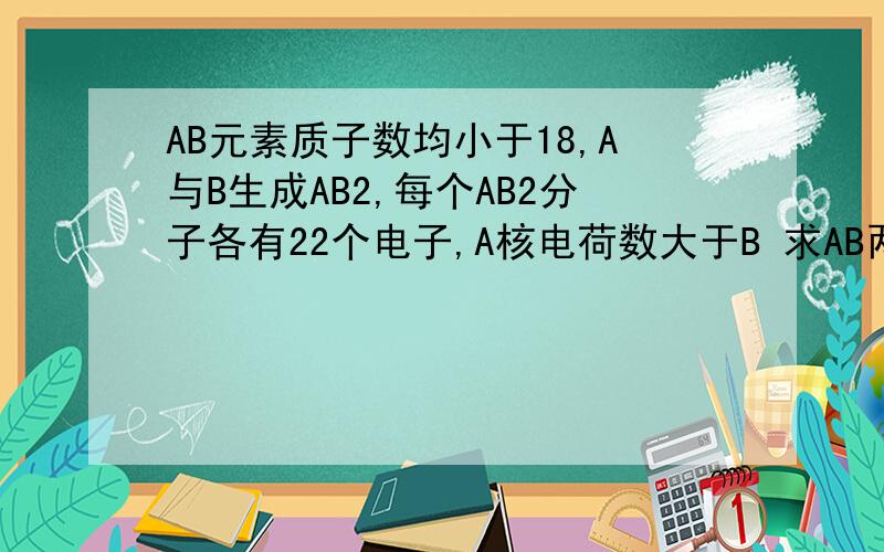 AB元素质子数均小于18,A与B生成AB2,每个AB2分子各有22个电子,A核电荷数大于B 求AB两元素