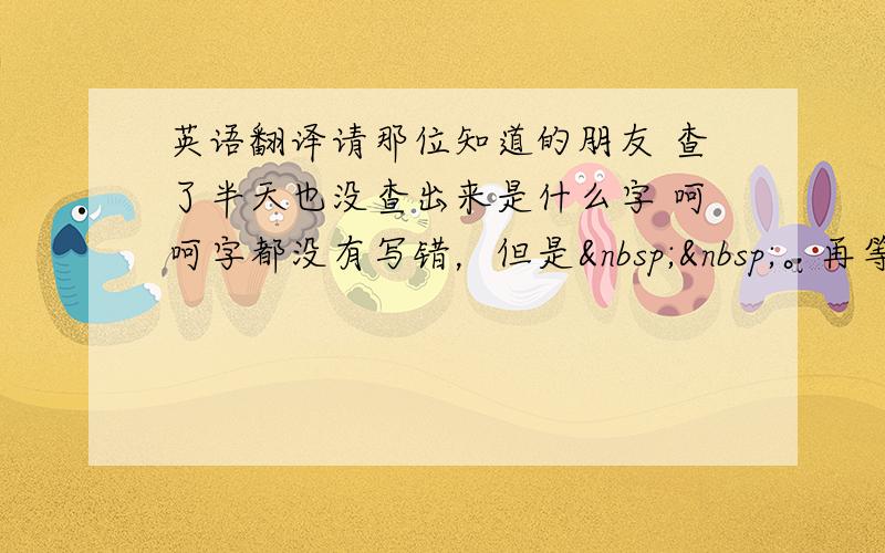 英语翻译请那位知道的朋友 查了半天也没查出来是什么字 呵呵字都没有写错，但是  。再等几天，看还有没