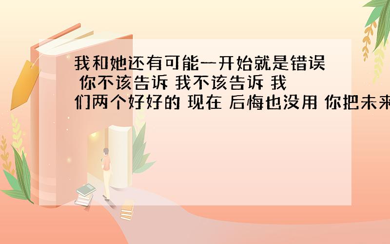 我和她还有可能一开始就是错误 你不该告诉 我不该告诉 我们两个好好的 现在 后悔也没用 你把未来弄丢了…却还看不透… 请