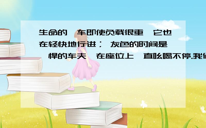 生命的驿车即使负载很重,它也在轻快地行进； 灰色的时间是剽悍的车夫,在座位上一直吆喝不停.我们从