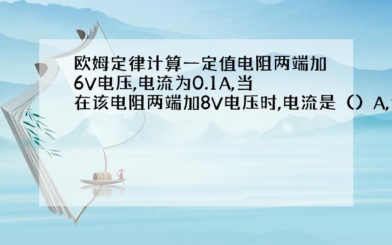 欧姆定律计算一定值电阻两端加6V电压,电流为0.1A,当在该电阻两端加8V电压时,电流是（）A,该电阻为（）Ω,当电阻两