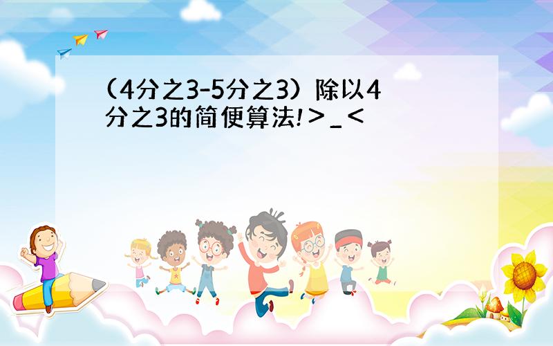 (4分之3-5分之3）除以4分之3的简便算法!＞_＜