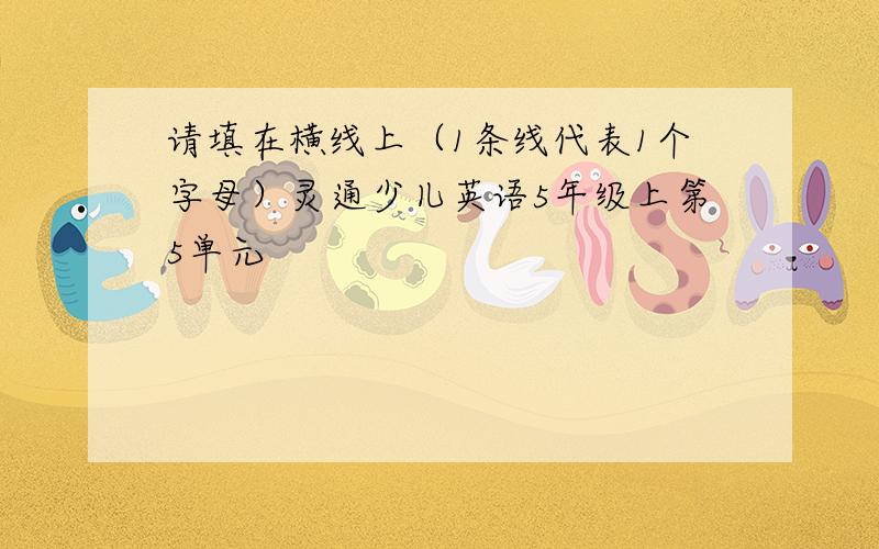 请填在横线上（1条线代表1个字母）灵通少儿英语5年级上第5单元