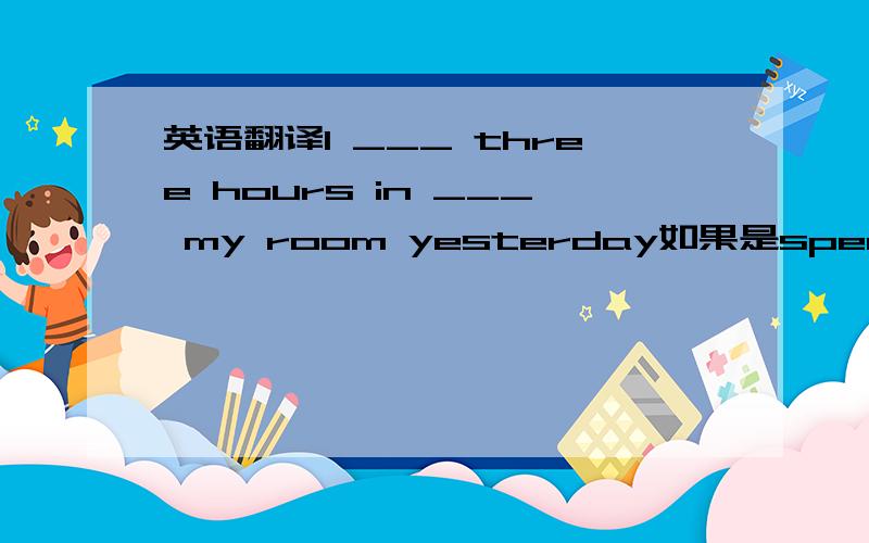 英语翻译I ___ three hours in ___ my room yesterday如果是spend，后应该跟d