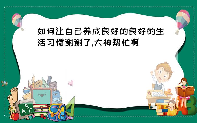 如何让自己养成良好的良好的生活习惯谢谢了,大神帮忙啊