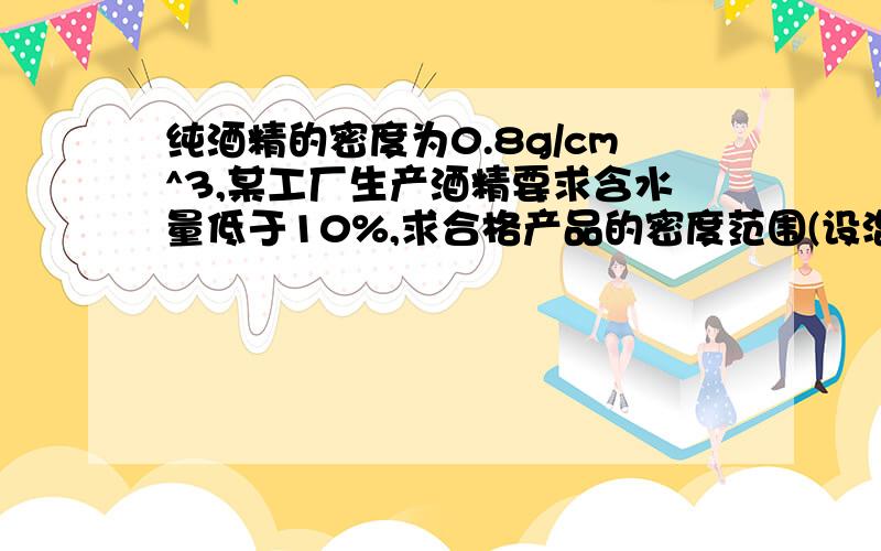 纯酒精的密度为0.8g/cm^3,某工厂生产酒精要求含水量低于10%,求合格产品的密度范围(设混合后的体积不变）