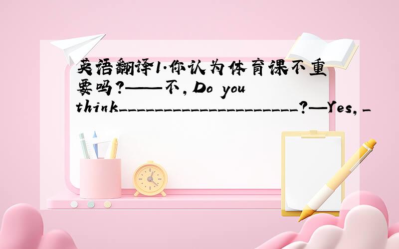 英语翻译1.你认为体育课不重要吗?——不,Do you think____________________?—Yes,_