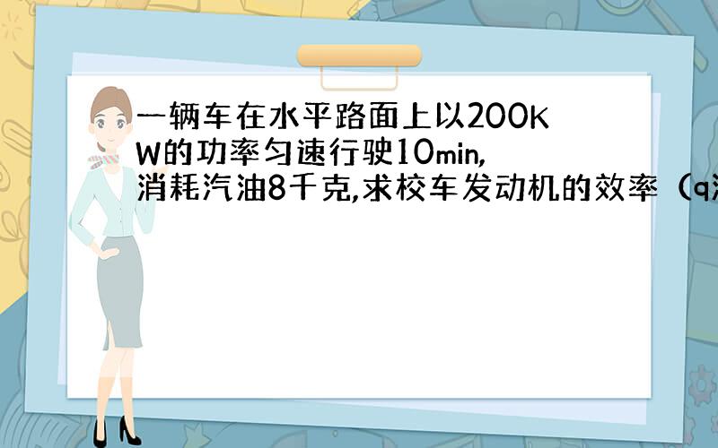 一辆车在水平路面上以200KW的功率匀速行驶10min,消耗汽油8千克,求校车发动机的效率（q汽油=4.6*10的7次方