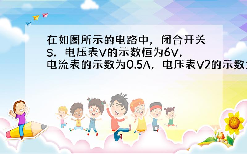 在如图所示的电路中，闭合开关S，电压表V的示数恒为6V，电流表的示数为0.5A，电压表V2的示数为4V．当把滑动变阻器的