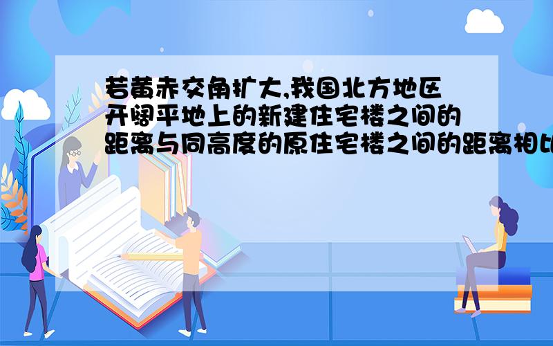 若黄赤交角扩大,我国北方地区开阔平地上的新建住宅楼之间的距离与同高度的原住宅楼之间的距离相比,间距应该（）