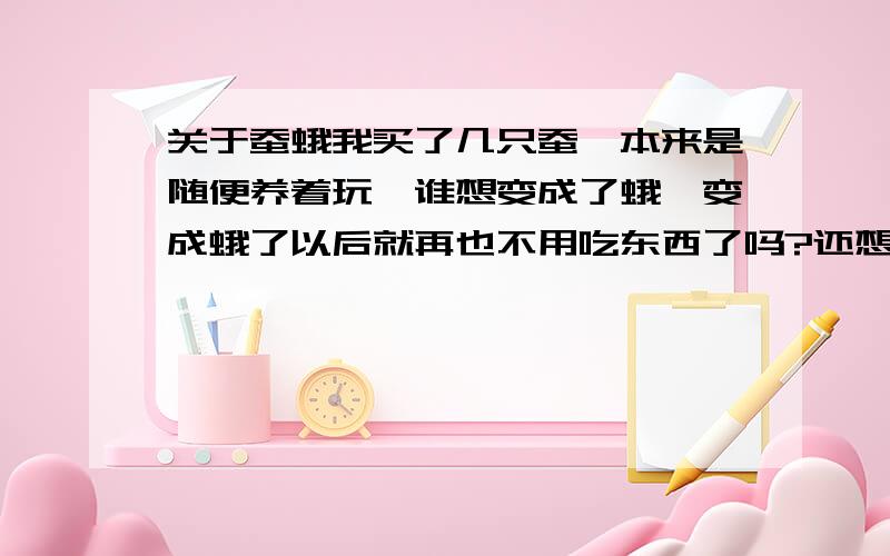 关于蚕蛾我买了几只蚕,本来是随便养着玩,谁想变成了蛾,变成蛾了以后就再也不用吃东西了吗?还想知道些有关蚕的内容.