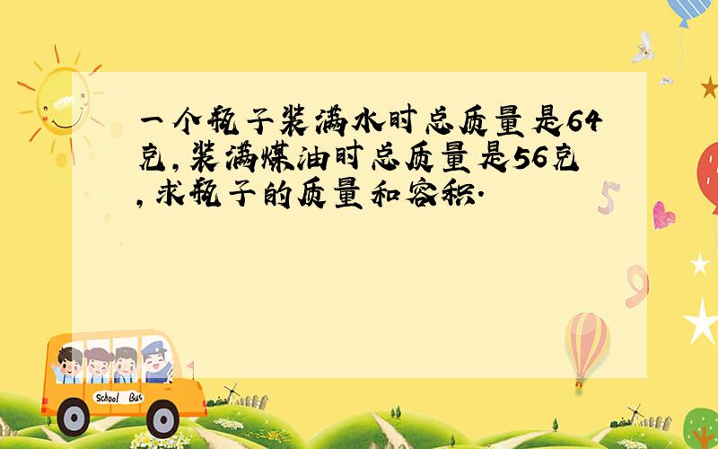 一个瓶子装满水时总质量是64克，装满煤油时总质量是56克，求瓶子的质量和容积．