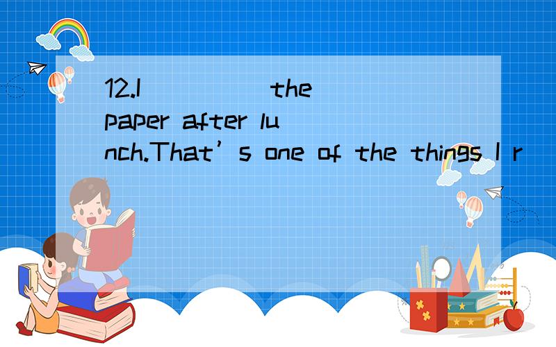 12.I ____ the paper after lunch.That’s one of the things I r