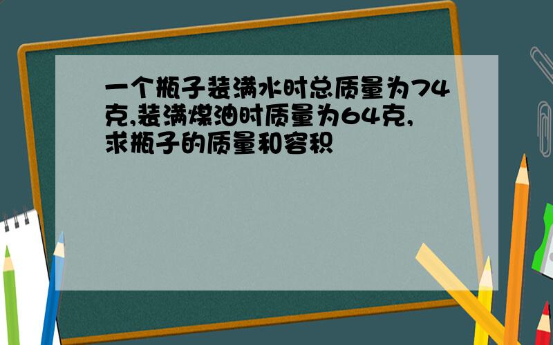 一个瓶子装满水时总质量为74克,装满煤油时质量为64克,求瓶子的质量和容积