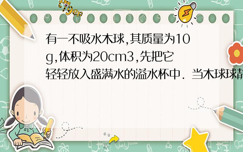 有一不吸水木球,其质量为10g,体积为20cm3,先把它轻轻放入盛满水的溢水杯中．当木球球静止时……