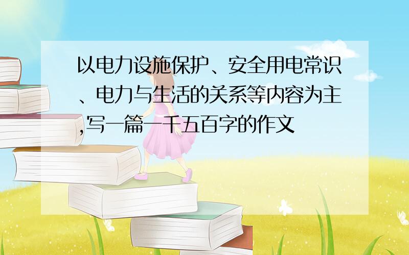 以电力设施保护、安全用电常识、电力与生活的关系等内容为主,写一篇一千五百字的作文