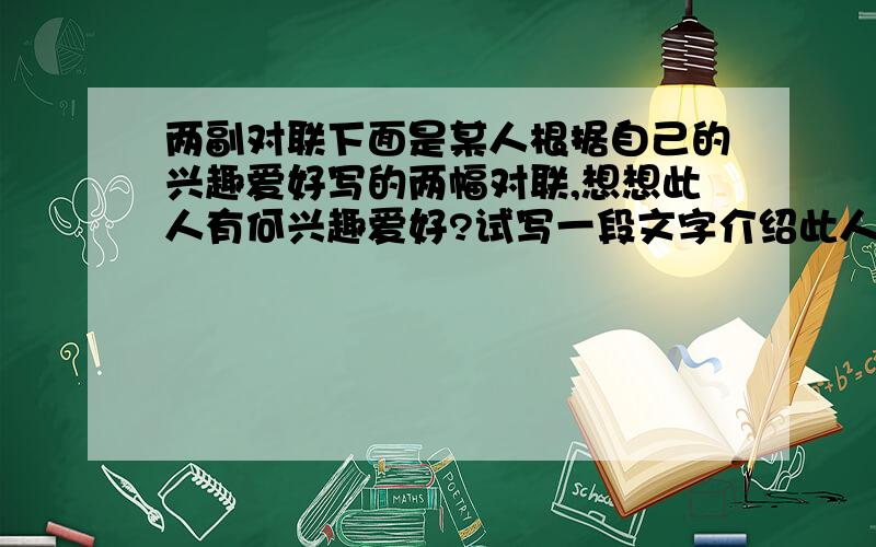 两副对联下面是某人根据自己的兴趣爱好写的两幅对联,想想此人有何兴趣爱好?试写一段文字介绍此人,尽量做到语句优美、典雅1.