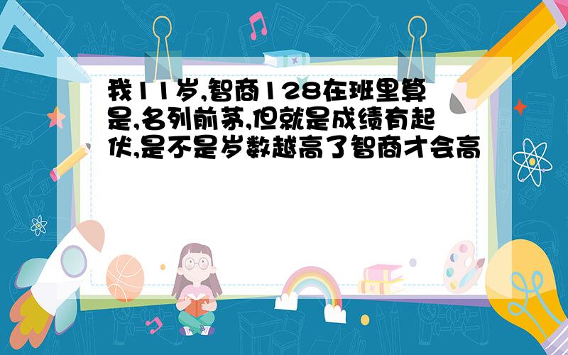 我11岁,智商128在班里算是,名列前茅,但就是成绩有起伏,是不是岁数越高了智商才会高