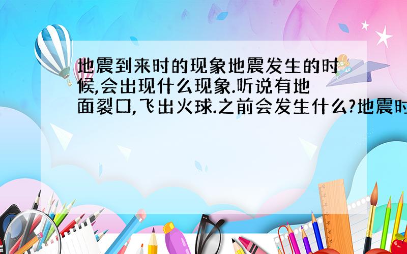 地震到来时的现象地震发生的时候,会出现什么现象.听说有地面裂口,飞出火球.之前会发生什么?地震时会有什么现象?唉,我是说