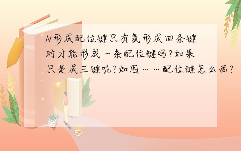 N形成配位键只有氮形成四条键时才能形成一条配位键吗?如果只是成三键呢?如图……配位键怎么画?