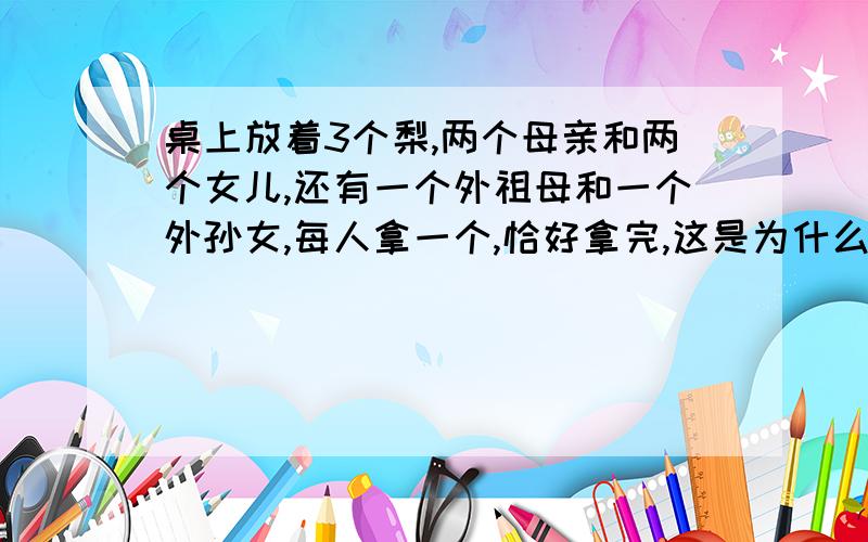 桌上放着3个梨,两个母亲和两个女儿,还有一个外祖母和一个外孙女,每人拿一个,恰好拿完,这是为什么?