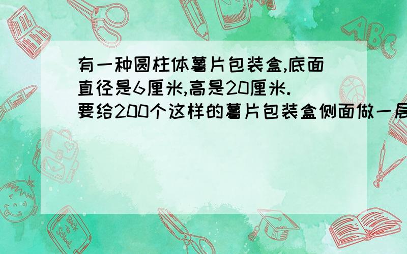 有一种圆柱体薯片包装盒,底面直径是6厘米,高是20厘米.要给200个这样的薯片包装盒侧面做一层广告纸,共