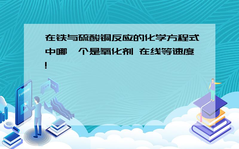 在铁与硫酸铜反应的化学方程式中哪一个是氧化剂 在线等速度!