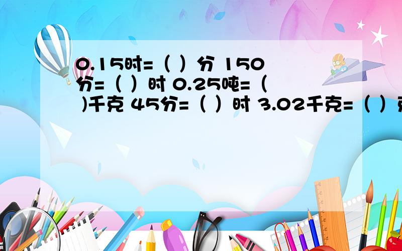 0.15时=（ ）分 150分=（ ）时 0.25吨=（ )千克 45分=（ ）时 3.02千克=（ ）克 1.2平方千