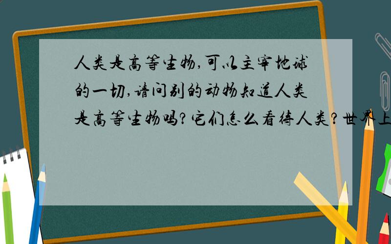 人类是高等生物,可以主宰地球的一切,请问别的动物知道人类是高等生物吗?它们怎么看待人类?世界上为什么还有些动物会伤害人类